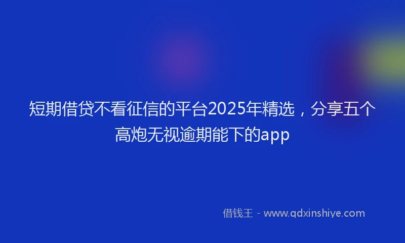 短期借贷不看征信的平台2025年精选，分享五个高炮无视逾期能下的app