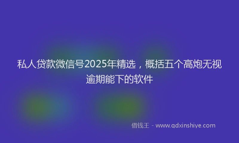 私人贷款微信号2025年精选，概括五个高炮无视逾期能下的软件