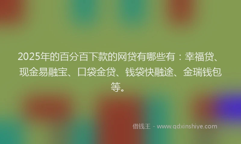2025年的百分百下款的网贷有哪些有：幸福贷、现金易融宝、口袋金贷、钱袋快融途、金瑞钱包等。