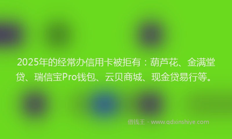 2025年的经常办信用卡被拒有：葫芦花、金满堂贷、瑞信宝Pro钱包、云贝商城、现金贷易行等。