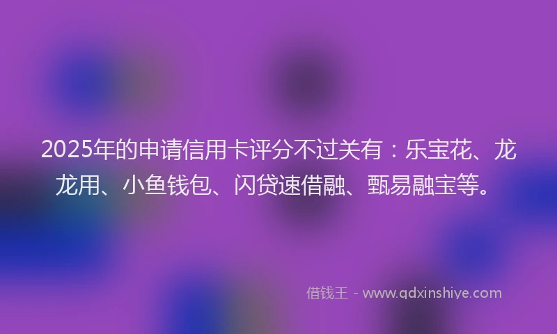 2025年的申请信用卡评分不过关有：乐宝花、龙龙用、小鱼钱包、闪贷速借融、甄易融宝等。
