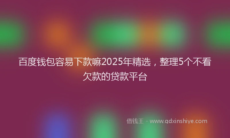百度钱包容易下款嘛2025年精选，整理5个不看欠款的贷款平台