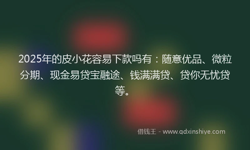 2025年的皮小花容易下款吗有：随意优品、微粒分期、现金易贷宝融途、钱满满贷、贷你无忧贷等。