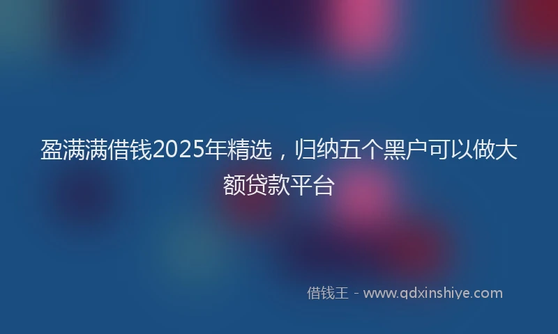 盈满满借钱2025年精选，归纳五个黑户可以做大额贷款平台