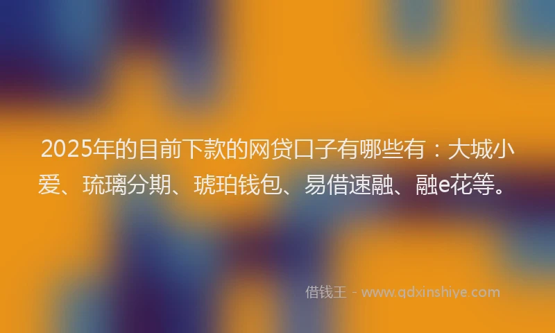 2025年的目前下款的网贷口子有哪些有：大城小爱、琉璃分期、琥珀钱包、易借速融、融e花等。