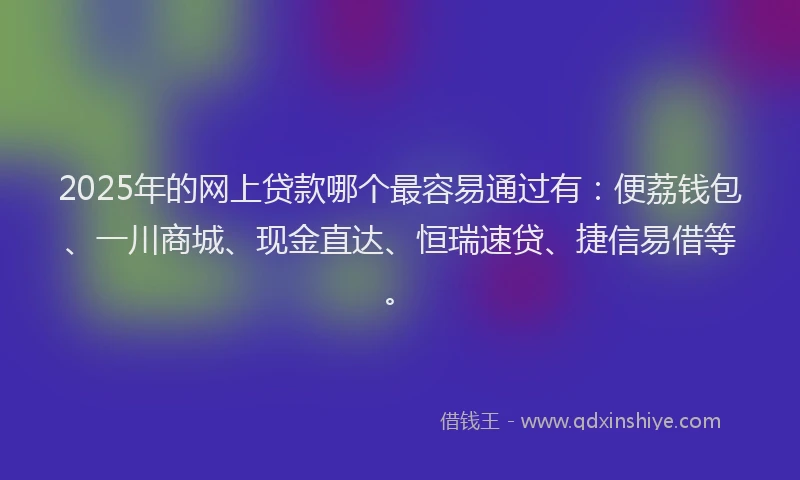 2025年的网上贷款哪个最容易通过有：便荔钱包、一川商城、现金直达、恒瑞速贷、捷信易借等。