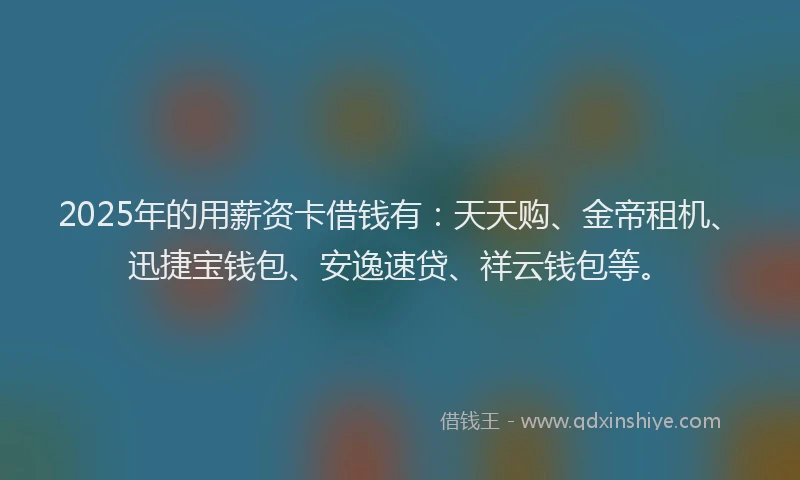 2025年的用薪资卡借钱有：天天购、金帝租机、迅捷宝钱包、安逸速贷、祥云钱包等。