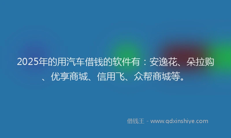 2025年的用汽车借钱的软件有：安逸花、朵拉购、优享商城、信用飞、众帮商城等。