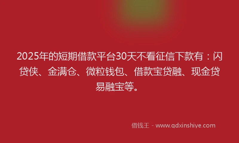 2025年的短期借款平台30天不看征信下款有：闪贷侠、金满仓、微粒钱包、借款宝贷融、现金贷易融宝等。