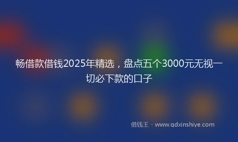 畅借款借钱2025年精选，盘点五个3000元无视一切必下款的口子