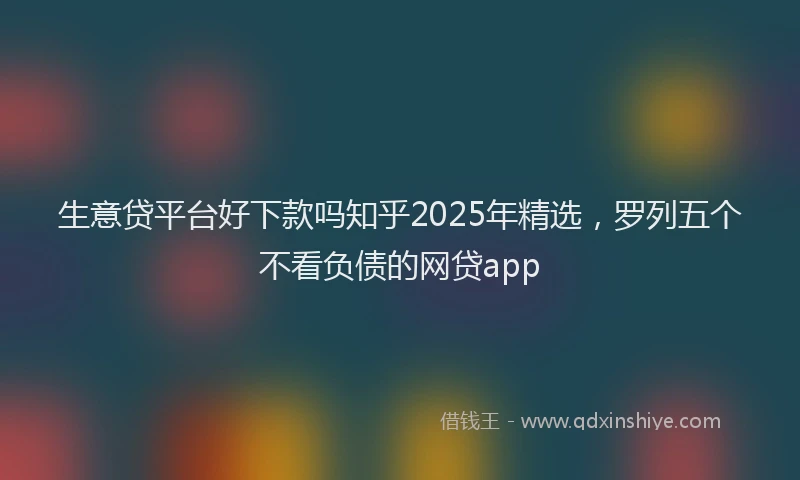 生意贷平台好下款吗知乎2025年精选，罗列五个不看负债的网贷app