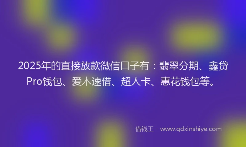 2025年的直接放款微信口子有：翡翠分期、鑫贷Pro钱包、爱木速借、超人卡、惠花钱包等。