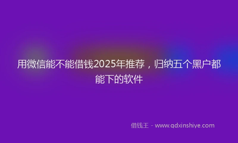 用微信能不能借钱2025年推荐，归纳五个黑户都能下的软件