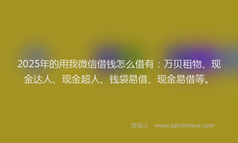 2025年的用我微信借钱怎么借有：万贝租物、现金达人、现金超人、钱袋易借、现金易借等。