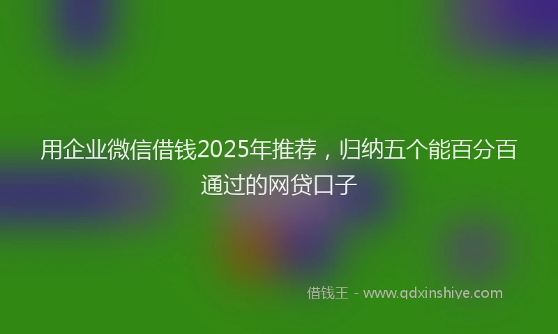 用企业微信借钱2025年推荐，归纳五个能百分百通过的网贷口子
