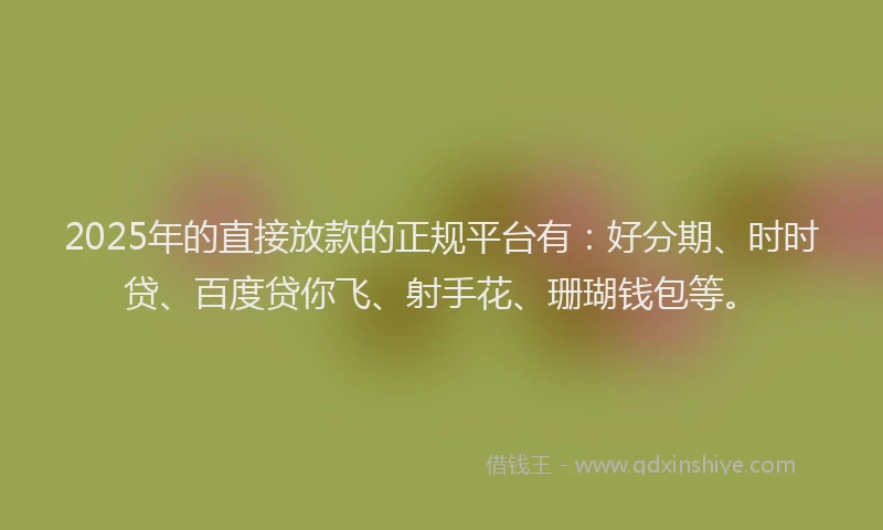 2025年的直接放款的正规平台有：好分期、时时贷、百度贷你飞、射手花、珊瑚钱包等。
