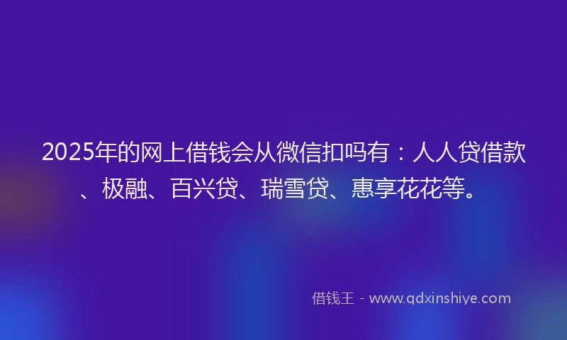 2025年的网上借钱会从微信扣吗有：人人贷借款、极融、百兴贷、瑞雪贷、惠享花花等。