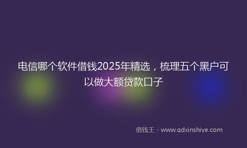 电信哪个软件借钱2025年精选，梳理五个黑户可以做大额贷款口子