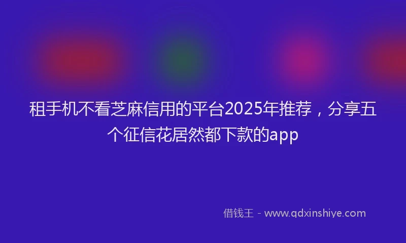 租手机不看芝麻信用的平台2025年推荐，分享五个征信花居然都下款的app