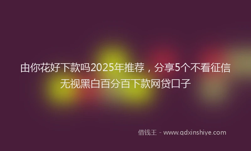 由你花好下款吗2025年推荐，分享5个不看征信无视黑白百分百下款网贷口子