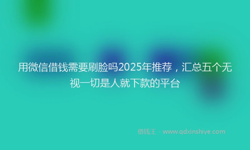 用微信借钱需要刷脸吗2025年推荐，汇总五个无视一切是人就下款的平台