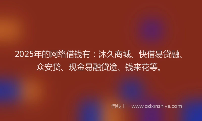 2025年的网络借钱有：沐久商城、快借易贷融、众安贷、现金易融贷途、钱来花等。