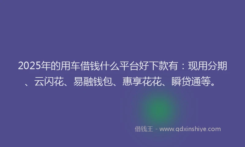 2025年的用车借钱什么平台好下款有：现用分期、云闪花、易融钱包、惠享花花、瞬贷通等。