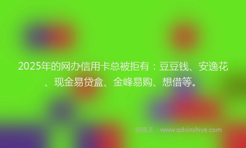 2025年的网办信用卡总被拒有：豆豆钱、安逸花、现金易贷盒、金峰易购、想借等。