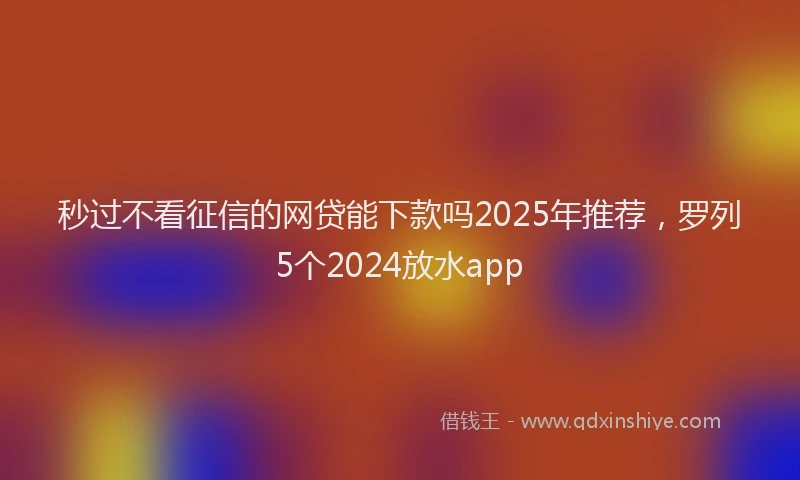 秒过不看征信的网贷能下款吗2025年推荐，罗列5个2024放水app