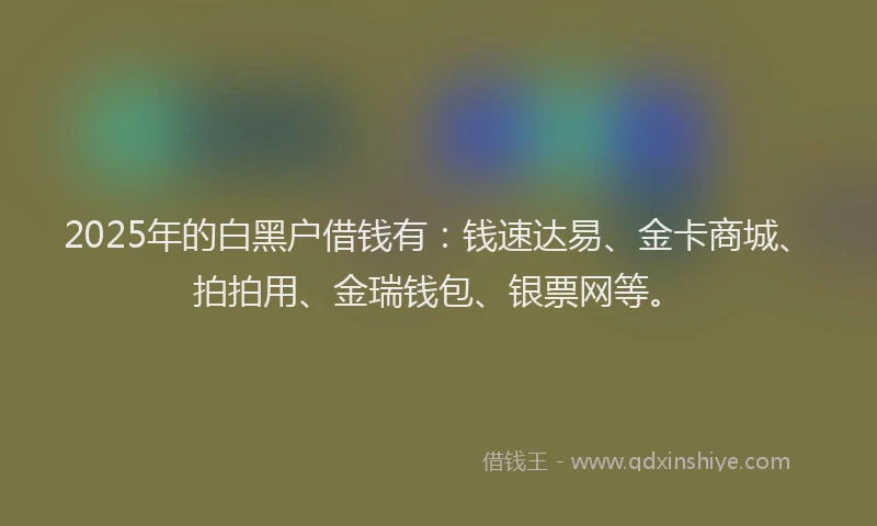 2025年的白黑户借钱有：钱速达易、金卡商城、拍拍用、金瑞钱包、银票网等。