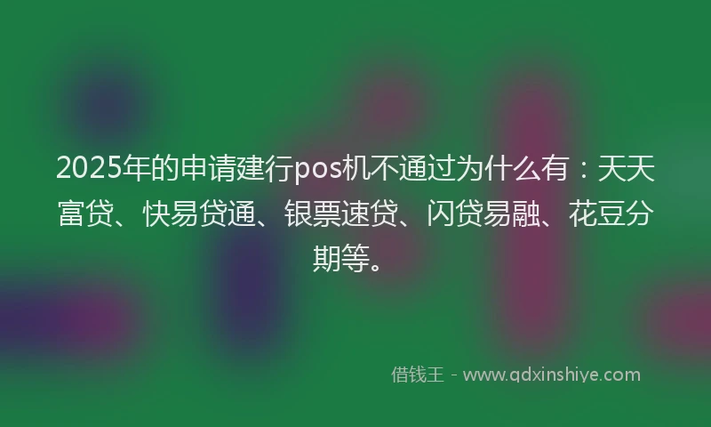 2025年的申请建行pos机不通过为什么有：天天富贷、快易贷通、银票速贷、闪贷易融、花豆分期等。