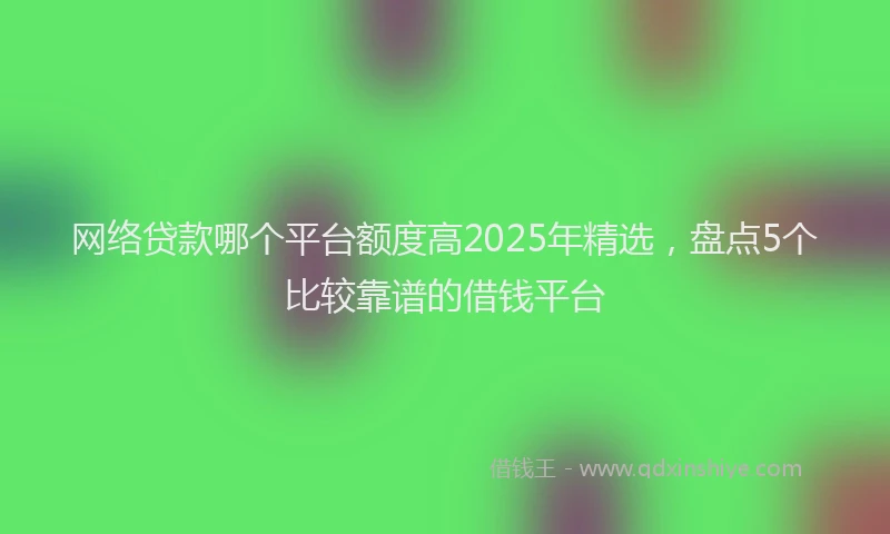 网络贷款哪个平台额度高2025年精选，盘点5个比较靠谱的借钱平台