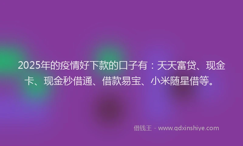 2025年的疫情好下款的口子有：天天富贷、现金卡、现金秒借通、借款易宝、小米随星借等。