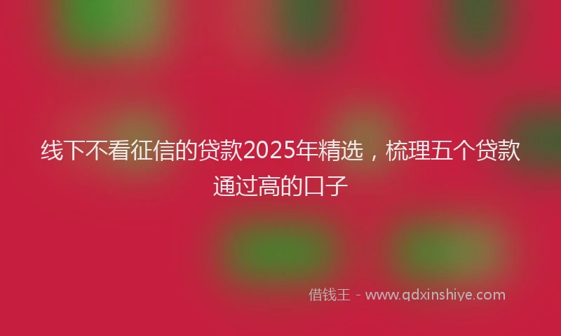 线下不看征信的贷款2025年精选，梳理五个贷款通过高的口子