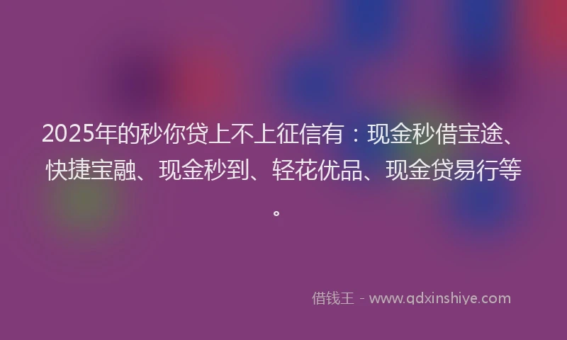 2025年的秒你贷上不上征信有：现金秒借宝途、快捷宝融、现金秒到、轻花优品、现金贷易行等。