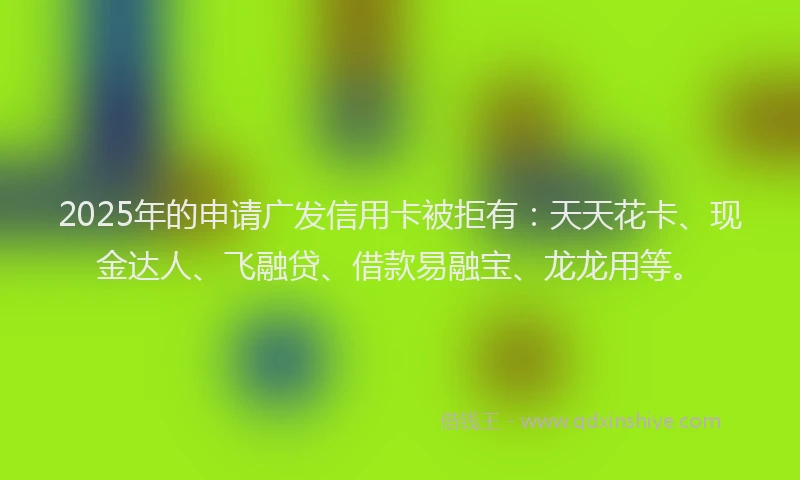 2025年的申请广发信用卡被拒有：天天花卡、现金达人、飞融贷、借款易融宝、龙龙用等。