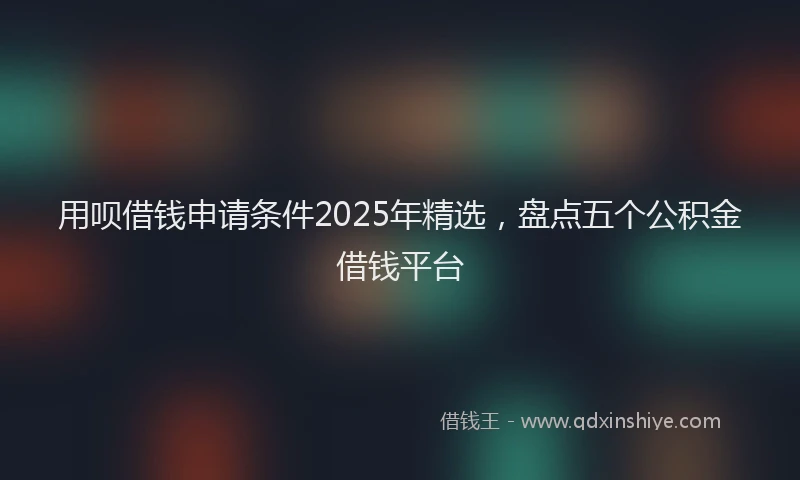 用呗借钱申请条件2025年精选，盘点五个公积金借钱平台