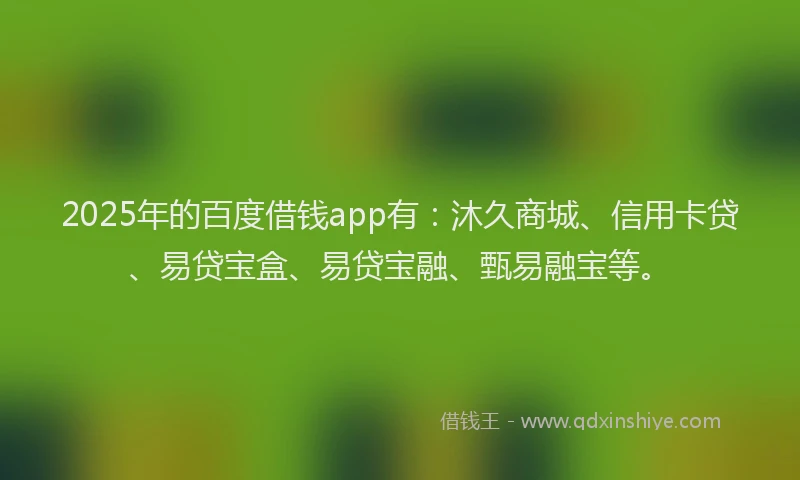 2025年的百度借钱app有：沐久商城、信用卡贷、易贷宝盒、易贷宝融、甄易融宝等。