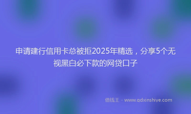 申请建行信用卡总被拒2025年精选，分享5个无视黑白必下款的网贷口子