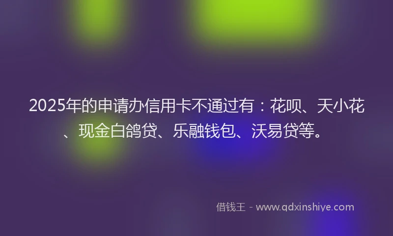 2025年的申请办信用卡不通过有：花呗、天小花、现金白鸽贷、乐融钱包、沃易贷等。