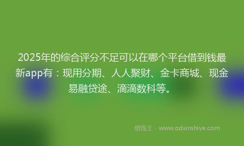 2025年的综合评分不足可以在哪个平台借到钱最新app有：现用分期、人人聚财、金卡商城、现金易融贷途、滴滴数科等。