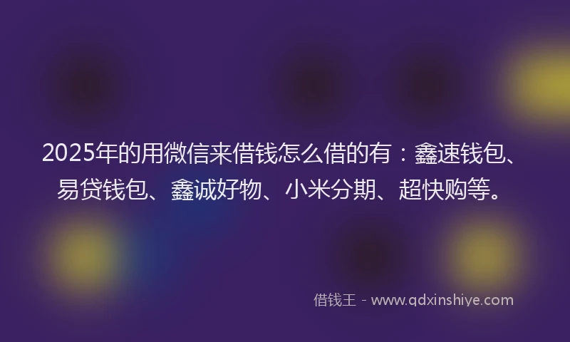 2025年的用微信来借钱怎么借的有：鑫速钱包、易贷钱包、鑫诚好物、小米分期、超快购等。