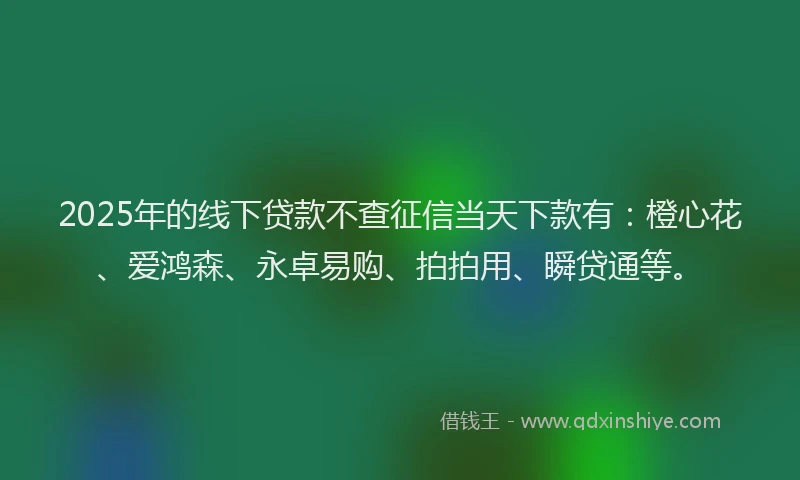 2025年的线下贷款不查征信当天下款有：橙心花、爱鸿森、永卓易购、拍拍用、瞬贷通等。