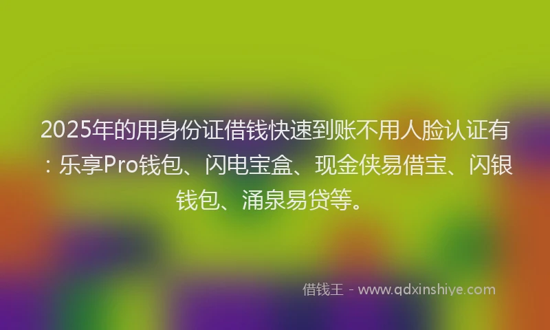 2025年的用身份证借钱快速到账不用人脸认证有：乐享Pro钱包、闪电宝盒、现金侠易借宝、闪银钱包、涌泉易贷等。