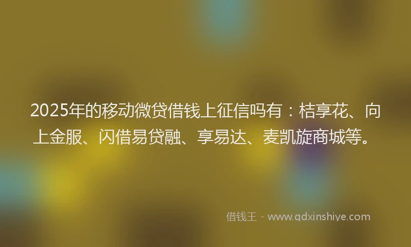 2025年的移动微贷借钱上征信吗有：桔享花、向上金服、闪借易贷融、享易达、麦凯旋商城等。