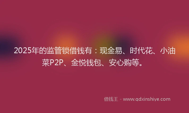 2025年的监管锁借钱有：现金易、时代花、小油菜P2P、金悦钱包、安心购等。