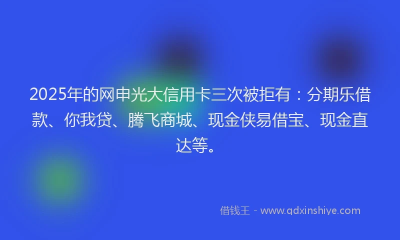 2025年的网申光大信用卡三次被拒有：分期乐借款、你我贷、腾飞商城、现金侠易借宝、现金直达等。