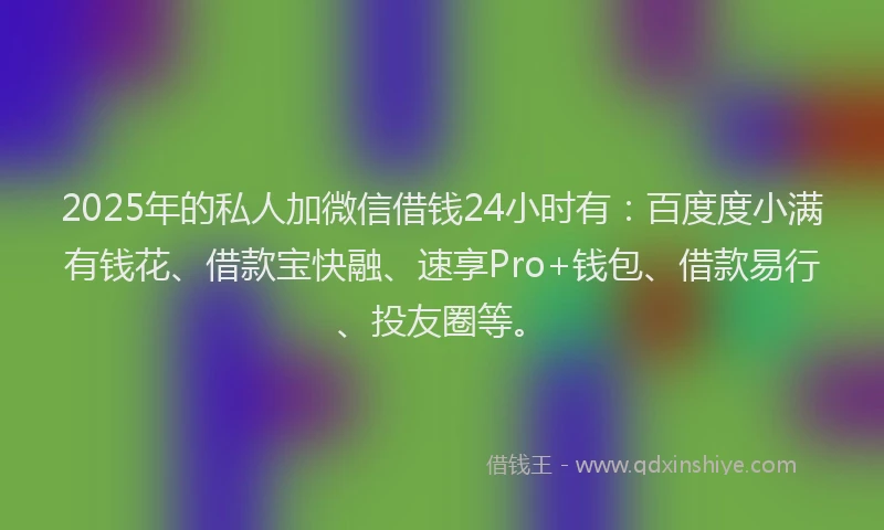 2025年的私人加微信借钱24小时有：百度度小满有钱花、借款宝快融、速享Pro+钱包、借款易行、投友圈等。