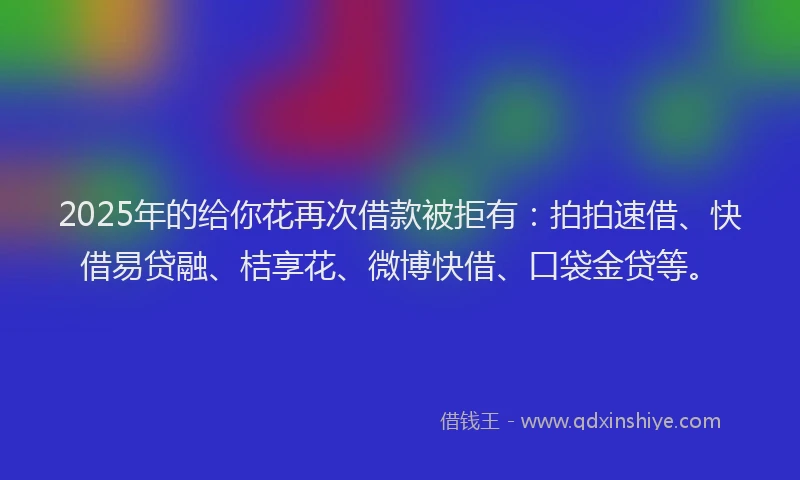 2025年的给你花再次借款被拒有：拍拍速借、快借易贷融、桔享花、微博快借、口袋金贷等。