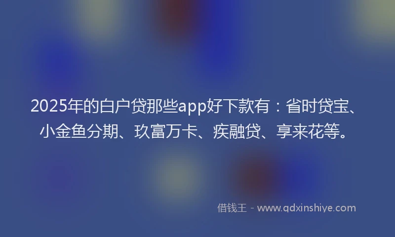 2025年的白户贷那些app好下款有：省时贷宝、小金鱼分期、玖富万卡、疾融贷、享来花等。